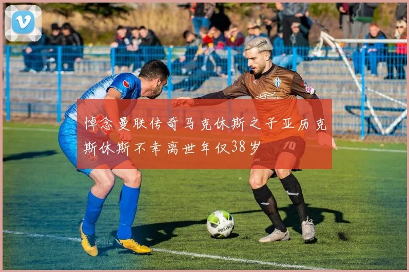 悼念曼联传奇马克休斯之子亚历克斯休斯不幸离世年仅38岁