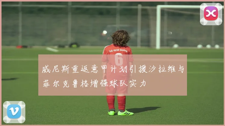 威尼斯重返意甲计划引援沙拉维与菲尔克鲁格增强球队实力