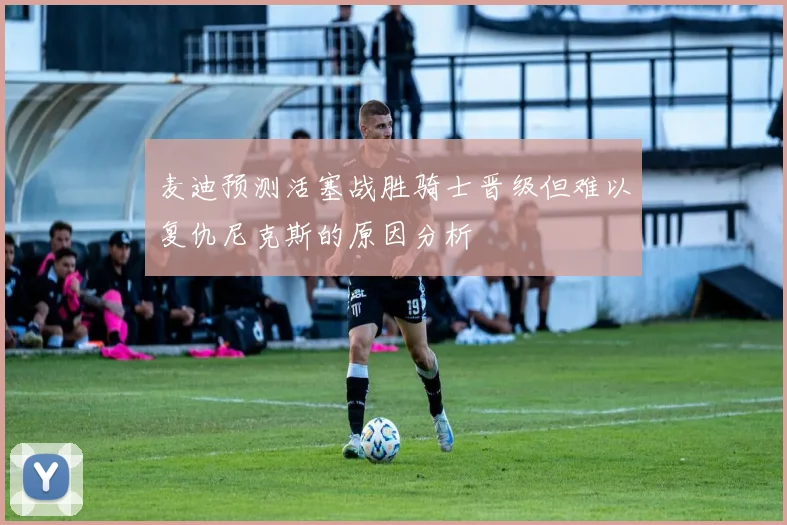 麦迪预测活塞战胜骑士晋级但难以复仇尼克斯的原因分析