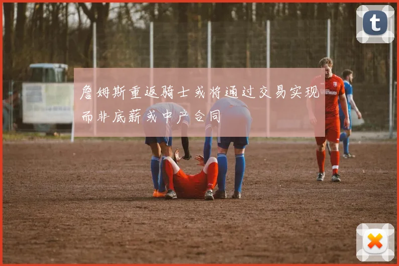 詹姆斯重返骑士或将通过交易实现而非底薪或中产合同