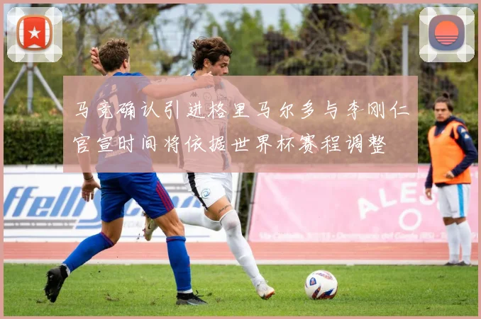 马竞确认引进格里马尔多与李刚仁官宣时间将依据世界杯赛程调整