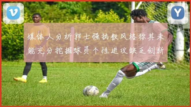 媒体人分析郭士强执教风格称其未能充分挖掘球员个性进攻缺乏创新性