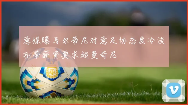 意媒曝马尔蒂尼对意足协态度冷淡孔蒂薪资要求超曼奇尼