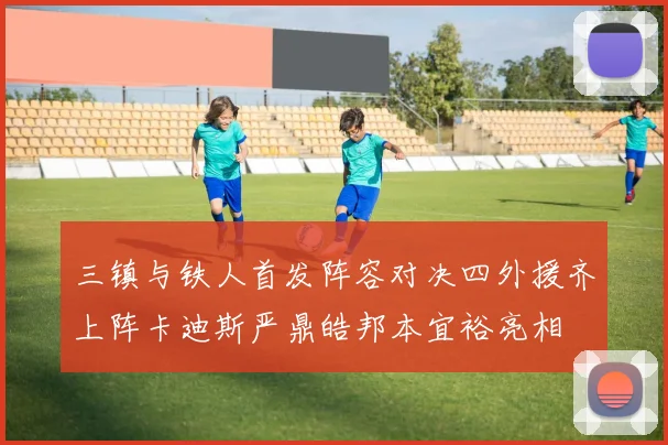 三镇与铁人首发阵容对决四外援齐上阵卡迪斯严鼎皓邦本宜裕亮相