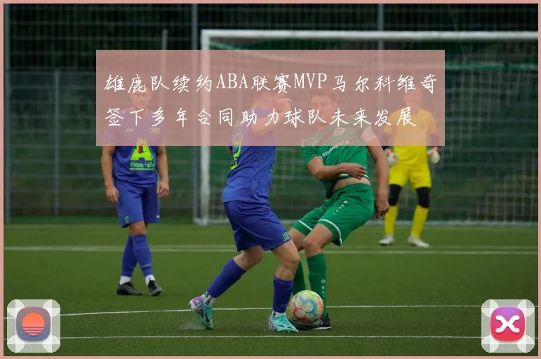 雄鹿队续约ABA联赛MVP马尔科维奇签下多年合同助力球队未来发展