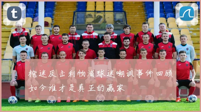 枪迷反击利物浦球迷嘲讽事件回顾如今谁才是真正的赢家