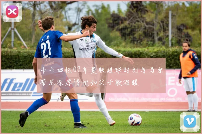 卡卡回忆07年曼联进球时刻与马尔蒂尼深厚情谊如父子般温暖