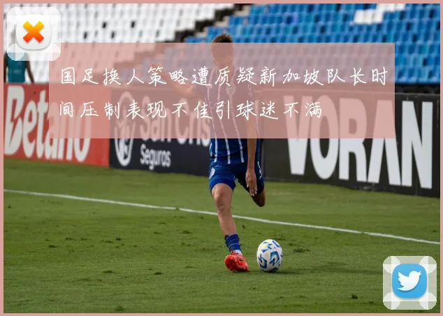 国足换人策略遭质疑新加坡队长时间压制表现不佳引球迷不满