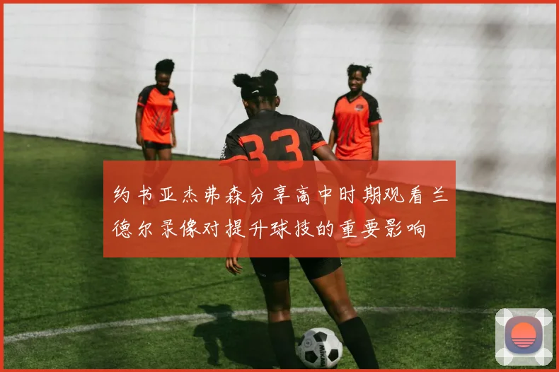 约书亚杰弗森分享高中时期观看兰德尔录像对提升球技的重要影响